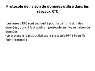 Protocole de liaison de données utilisé dans les
réseaux RTC
•Les réseau RTC sont pas dédié pour la transmission des
données , donc il faut avoir un protocole au niveau liaison de
données
•Le protocole le plus utilisé est le protocole PPP ( Point To
Point Protocol )

 