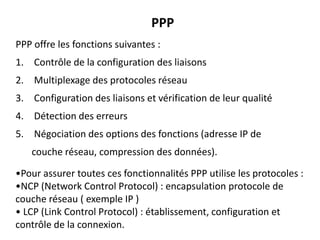 PPP
PPP offre les fonctions suivantes :

1. Contrôle de la configuration des liaisons
2. Multiplexage des protocoles réseau
3. Configuration des liaisons et vérification de leur qualité

4. Détection des erreurs
5. Négociation des options des fonctions (adresse IP de
couche réseau, compression des données).

•Pour assurer toutes ces fonctionnalités PPP utilise les protocoles :
•NCP (Network Control Protocol) : encapsulation protocole de
couche réseau ( exemple IP )
• LCP (Link Control Protocol) : établissement, configuration et
contrôle de la connexion.

 