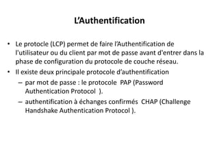 L’Authentification
• Le protocle (LCP) permet de faire l’Authentification de
l'utilisateur ou du client par mot de passe avant d'entrer dans la
phase de configuration du protocole de couche réseau.
• Il existe deux principale protocole d’authentification
– par mot de passe : le protocole PAP (Password
Authentication Protocol ).
– authentification à échanges confirmés CHAP (Challenge
Handshake Authentication Protocol ).

 