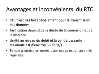 Avantages et inconvénients du RTC
• RTC n’est pas fait spécialement pour la transmission
des données
• Tarification dépend de la durée de la connexion et de
la distance
• Limité au niveau du débit et la bande passante
maximale est d'environ 56 Kbits/s.
• Simple a mettre en ouvre , son usage est encore très
répandu.

 
