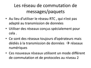 Les réseau de commutation de
messages/paquets
• Au lieu d’utiliser le réseau RTC , qui n’est pas
adapté au transmission de données
• Utiliser des réseaux conçus spécialement pour
cela .
• Ce sont des réseaux toujours d’opérateurs mais
dédiés à la transmission de données  réseaux
numériques
• Ces nouveaux réseaux utilisent un mode différent
de commutation et de protocoles au niveau 2

 