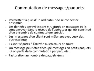 Commutation de messages/paquets
Permettent à plus d’un ordinateur de se connecter
ensemble.
• Les données envoyées sont structurés en messages et ils
sont envoyer dans le réseau de l’opérateur qui est constitué
d’un ensemble de commutateur spécial.
• Les messages d’un client sont mélangés avec ceux des
autres clients
• Ils sont séparés à l’arrivée ou en cours de route
• Un message peut être découpé messages en petits paquets
 on parle de la commutation par paquets .
• Facturation au nombre de paquets émis
•

 