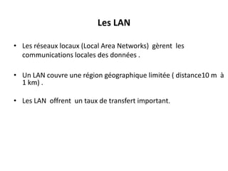 Les LAN
• Les réseaux locaux (Local Area Networks) gèrent les
communications locales des données .
• Un LAN couvre une région géographique limitée ( distance10 m à
1 km) .
• Les LAN offrent un taux de transfert important.

 