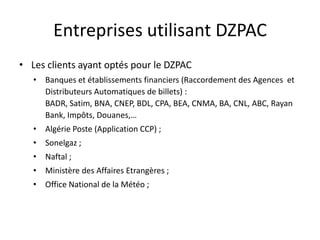 Entreprises utilisant DZPAC
• Les clients ayant optés pour le DZPAC
• Banques et établissements financiers (Raccordement des Agences et
Distributeurs Automatiques de billets) :
BADR, Satim, BNA, CNEP, BDL, CPA, BEA, CNMA, BA, CNL, ABC, Rayan
Bank, Impôts, Douanes,…
• Algérie Poste (Application CCP) ;
• Sonelgaz ;
• Naftal ;
• Ministère des Affaires Etrangères ;
• Office National de la Météo ;

 