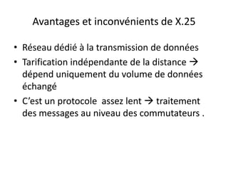 Avantages et inconvénients de X.25
• Réseau dédié à la transmission de données
• Tarification indépendante de la distance 
dépend uniquement du volume de données
échangé
• C’est un protocole assez lent  traitement
des messages au niveau des commutateurs .

 