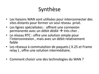 Synthèse
• Les liaisons WAN sont utilisées pour interconnecter des
sites distants pour former un seul réseau privé.
• Les lignes spécialisées : offrent une connexion
permanente avec un débit dédié  très cher .
• Le réseau RTC : offre une solution simple pour
l’interconnexion , mais avec un débit relativement
faible
• Les réseaux à commutation de paquets ( X.25 et Frame
relay ) , offre une solution intermédiaire.

• Comment choisir une des technologies du WAN ?

 