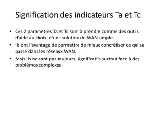 Signification des indicateurs Ta et Tc
• Ces 2 paramètres Ta et Tc sont à prendre comme des outils
d’aide au choix d’une solution de WAN simple.
• Ils ont l’avantage de permettre de mieux concrétiser ce qui se
passe dans les réseaux WAN.
• Mais ils ne sont pas toujours significatifs surtout face à des
problèmes complexes

 