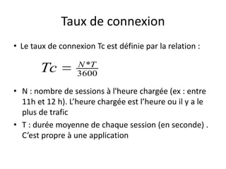 Taux de connexion
• Le taux de connexion Tc est définie par la relation :

Tc

N *T
3600

• N : nombre de sessions à l'heure chargée (ex : entre
11h et 12 h). L’heure chargée est l’heure ou il y a le
plus de trafic
• T : durée moyenne de chaque session (en seconde) .
C’est propre à une application

 