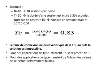 • Exemple :
– N=10  10 sessions par poste
– T= 30  la durée d’une session est égale à 30 secondes
– Nombre de postes = 10  nombre de session totale =
10*10=100

Tc

10*10*30
3600

0,83

• Le taux de connexion ne peut varier que de 0 à 1, au delà la
solution est impossible.
• Pour des applications de type interactif Tc sera proche de 1.
• Pour des applications de type transfert de fichiers les valeurs
de Tc seront relativement faibles.

 