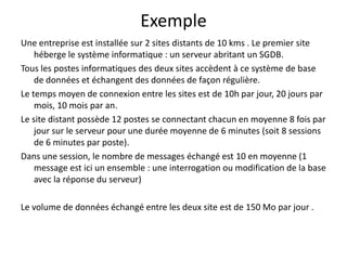 Exemple
Une entreprise est installée sur 2 sites distants de 10 kms . Le premier site
héberge le système informatique : un serveur abritant un SGDB.
Tous les postes informatiques des deux sites accèdent à ce système de base
de données et échangent des données de façon régulière.
Le temps moyen de connexion entre les sites est de 10h par jour, 20 jours par
mois, 10 mois par an.
Le site distant possède 12 postes se connectant chacun en moyenne 8 fois par
jour sur le serveur pour une durée moyenne de 6 minutes (soit 8 sessions
de 6 minutes par poste).
Dans une session, le nombre de messages échangé est 10 en moyenne (1
message est ici un ensemble : une interrogation ou modification de la base
avec la réponse du serveur)
Le volume de données échangé entre les deux site est de 150 Mo par jour .

 