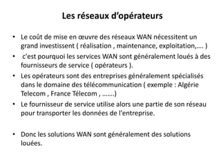 Les réseaux d’opérateurs
• Le coût de mise en œuvre des réseaux WAN nécessitent un
grand investissent ( réalisation , maintenance, exploitation,…. )
• c'est pourquoi les services WAN sont généralement loués à des
fournisseurs de service ( opérateurs ).
• Les opérateurs sont des entreprises généralement spécialisés
dans le domaine des télécommunication ( exemple : Algérie
Telecom , France Télecom , …….)
• Le fournisseur de service utilise alors une partie de son réseau
pour transporter les données de l'entreprise.
• Donc les solutions WAN sont généralement des solutions
louées.

 
