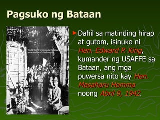 Pagsuko ng Bataan Dahil sa matinding hirap at gutom, isinuko ni  Hen. Edward P. King , kumander ng USAFFE sa Bataan, ang mga puwersa nito kay  Hen. Masaharu Homma  noong  Abril 9, 1942 .  