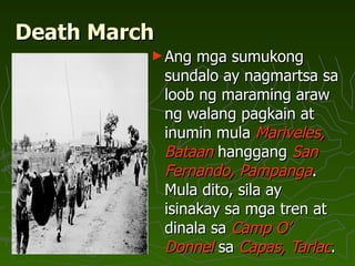 Death March Ang mga sumukong sundalo ay nagmartsa sa loob ng maraming araw ng walang pagkain at inumin mula  Mariveles, Bataan  hanggang  San Fernando, Pampanga . Mula dito, sila ay isinakay sa mga tren at dinala sa  Camp O’ Donnel  sa  Capas, Tarlac .  
