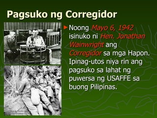 Pagsuko ng Corregidor Noong  Mayo 6, 1942  isinuko ni  Hen. Jonathan Wainwright  ang  Corregidor  sa mga Hapon. Ipinag-utos niya rin ang pagsuko sa lahat ng  puwersa ng USAFFE sa buong Pilipinas.  