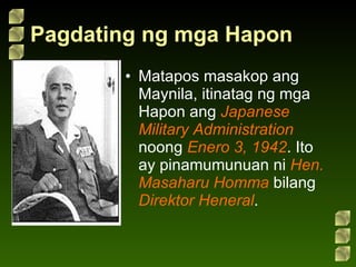 Pagdating ng mga Hapon Matapos masakop ang Maynila, itinatag ng mga Hapon ang  Japanese Military Administration  noong  Enero 3, 1942 . Ito ay pinamumunuan ni  Hen. Masaharu Homma  bilang  Direktor Heneral . 