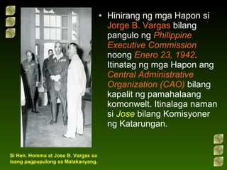 Hinirang ng mga Hapon si  Jorge B. Vargas  bilang pangulo ng  Philippine Executive Commission  noong  Enero 23, 1942 . Itinatag ng mga Hapon ang  Central Administrative Organization   (CAO)  bilang kapalit ng pamahalaang komonwelt. Itinalaga naman si  Jose  bilang Komisyoner ng Katarungan. Si Hen. Homma at Jose B. Vargas sa isang pagpupulong sa Malakanyang. 