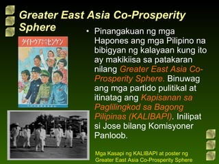 Greater East Asia Co-Prosperity Sphere Pinangakuan ng mga Hapones ang mga Pilipino na bibigyan ng kalayaan kung ito ay makikiisa sa patakaran nilang  Greater East Asia Co-Prosperity Sphere.  Binuwag ang mga partido pulitikal at itinatag ang  Kapisanan sa Paglilingkod sa Bagong Pilipinas (KALIBAPI) .  Inilipat si Jose bilang Komisyoner Panloob. Mga Kasapi ng KALIBAPI at poster ng Greater East Asia Co-Prosperity Sphere 