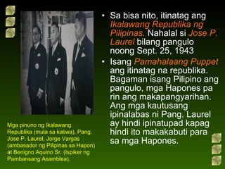 Sa bisa nito, itinatag ang  Ikalawang Republika ng Pilipinas.  Nahalal si  Jose P. Laurel  bilang pangulo noong Sept. 25, 1943  Isang  Pamahalaang Puppet  ang itinatag na republika. Bagaman isang Pilipino ang pangulo, mga Hapones pa rin ang makapangyarihan. Ang mga kautusang ipinalabas ni Pang. Laurel ay hindi ipinatupad kapag hindi ito makakabuti para sa mga Hapones. Mga pinuno ng Ikalawang Republika (mula sa kaliwa), Pang. Jose P. Laurel, Jorge Vargas (ambasador ng Pilipinas sa Hapon) at Benigno Aquino Sr. (Ispiker ng Pambansang Asamblea). 