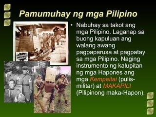 Pamumuhay ng mga Pilipino Nabuhay sa takot ang mga Pilipino. Laganap sa buong kapuluan ang walang awang pagpaparusa at pagpatay sa mga Pilipino. Naging instrumento ng kalupitan ng mga Hapones ang mga  Kempeitai  (pulis-militar) at  MAKAPILI  (Pilipinong maka-Hapon). 