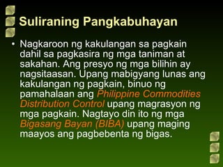 Suliraning Pangkabuhayan Nagkaroon ng kakulangan sa pagkain dahil sa pagkasira ng mga taniman at sakahan. Ang presyo ng mga bilihin ay nagsitaasan. Upang mabigyang lunas ang kakulangan ng pagkain, binuo ng pamahalaan ang  Philippine Commodities Distribution Control  upang magrasyon ng mga pagkain. Nagtayo din ito ng mga  Bigasang Bayan (BIBA)  upang maging maayos ang pagbebenta ng bigas. 