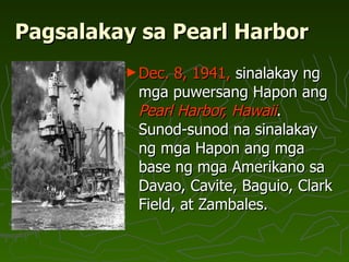 Pagsalakay sa Pearl Harbor Dec. 8, 1941,  sinalakay ng mga puwersang Hapon ang  Pearl Harbor, Hawaii . Sunod-sunod na sinalakay ng mga Hapon ang mga base ng mga Amerikano sa Davao, Cavite, Baguio, Clark Field, at Zambales.  