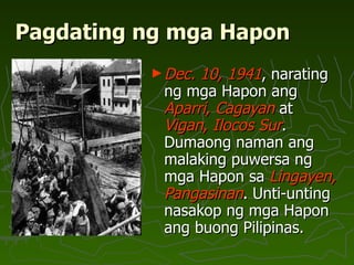 Pagdating ng mga Hapon Dec. 10, 1941 , narating ng mga Hapon ang  Aparri, Cagayan  at  Vigan, Ilocos Sur . Dumaong naman ang malaking puwersa ng mga Hapon sa  Lingayen, Pangasinan . Unti-unting nasakop ng mga Hapon ang buong Pilipinas.  