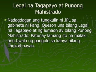 Legal na Tagapayo at Punong Mahistrado Nadagdagan ang tungkulin ni JPL sa gabinete ni Pang. Quezon una bilang Legal na Tagapayo at ng lumaon ay bilang Punong Mahistrado. Patunay lamang ito na malaki ang tiwala ng pangulo sa kanya bilang lingkod bayan. 