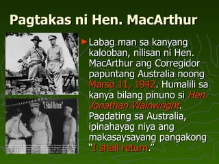 Pagtakas ni Hen. MacArthur Labag man sa kanyang kalooban, nilisan ni Hen. MacArthur ang Corregidor papuntang Australia noong  Marso 11, 1942 . Humalili sa kanya bilang pinuno si  Hen. Jonathan Wainwright . Pagdating sa Australia, ipinahayag niya ang makasaysayang pangakong “ I shall return .” 