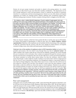 ABCDs of Government

Doctors do not give proper treatment and prefer to attend to the paying patients. As a result,
employees are often forced to pay more than their monthly contributions. The dispensaries do not
have enough medicines in stock and persuading a doctor to authorise the purchase of medicines
elsewhere is a cumbersome and time-consuming process. Doctors are very often absent and hospital
equipments are broken for extended period. Patients suffering from occupational disease have
difficulty finding proper treatment. Workers complain of being treated as beggars at the ESIC office.

  For instance, when I visited KALKAJI dispensary I found a patient [Jugal gopee] who was
suffering from some lungs problem being denied admission in the hospital, the reason given by
the doctor was that he had no serious problem to be admitted in the hospital. The doctors were
busy having snacks for half an hour even though the patients were in a long queues. In
Mayapur dispensary out of 10 doctors on duty only 3 doctors were present, condition of the
toilets were pathetic. The story of Sham Lal is precarious, he had a basic problem suffered by a
human being like fever and headache, the doctor had written for a Paracetamol and
Neimusulide. But to my surprise I found that Sham Lal did not get Neimusulide tablets because
the tablets were out of stock. One should imagine that if a dispensary doesn’t have tablet of
such nature, what might the real condition of these dispensaries? Many dispensaries are
provided with a water cooler, but I found that in most of the dispensaries these coolers are not
working.

These are only few instances, which have been quoted. But this is not the same case in all hospitals,
for instance ESI hospital in Basaidarapur is doing its best, hats off to Martin Matthew, medical
superintendent. Majorities of the employees are not satisfied with the functioning of the corporation.
In 2002 the corporation had the revenue of Rs 94.5 crore, Despite its robust finances, its hospitals
consisted of dingy rooms, dirty toilets and lacked proper medical infrastructures.

I had met a few of the members of employees union in ESI Corporation, kalkaji and spoke to their
president and secretary. One fact which I came through them was that of ‘contractor system’. All
rights available to the workers under the law of the land are skillfully violated by the owners through
the use of contractors at the work place. Once workers are employed through the contractor and not
directly from the factory management, they lose all their right due to various government legislation.
The factory maintains no records about contract labour, nor does the contractor, which in, effect
means that though a worker might be actually working in any factory there will be no legal proof of
this fact. Even in case of permanent employees, the management employs a time-tested method to
clear itself of all legal obligations. They strike off the name of every worker from the roll list once he
has worked for a period of up to 89 days. Even though, in many cases, the same employee is taken
back within a week, the roll-list now shows his name as a fresh employee. Therefore at any point in
time, though hundreds of workers are actually working in the factory, the roll-list would not contain
the names of the majority of them since they are all de jure employed for less than 3 months. This
what happened to Mahesh a machine operator, who gets no benefit from the ESI, even though he
is contributing for the corporation? I had met a person by name Narayana, whose fingers was cut
off while operating a machine some 11 years back. Till now he has neither got medical nor the cash
benefit. His case is pending from the past 11 years. The story of S.K.Gupta, Ram kabir, Gurvindar
are all-similar whose cases are pending from past many years. God knows the plight of all these
employees!

Poor cash management:
During the course of audit of Delhi region of ESIC, audit noticed that 295 employers deposited a sum
Rs 33.29 lacs into the State bank of India, Shahdara, Delhi during 1988 to 1990. But the bank failed to
credit this amount in the account of ESIC. To resolve this, three meetings between officers of SBI and
ESIC were held during may 1998 and march 2001, till now this amount has not been credited in the
account of ESIC. Thus failure to protect its financial interests resulted not only in losing Rs 33.29 lacs
but also loss of interest of Rs 45.19 lacs. Apart from this ESIC in Delhi has failed to recover Rs. 93.87

Centre for Civil Society                                                                               75
 