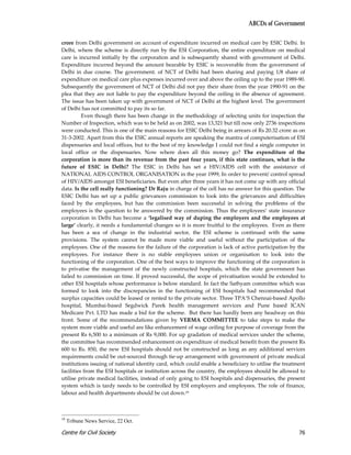 ABCDs of Government

crore from Delhi government on account of expenditure incurred on medical care by ESIC Delhi. In
Delhi, where the scheme is directly run by the ESI Corporation, the entire expenditure on medical
care is incurred initially by the corporation and is subsequently shared with government of Delhi.
Expenditure incurred beyond the amount bearable by ESIC is recoverable from the government of
Delhi in due course. The government. of NCT of Delhi had been sharing and paying 1/8 share of
expenditure on medical care plus expenses incurred over and above the ceiling up to the year 1989-90.
Subsequently the government of NCT of Delhi did not pay their share from the year 1990-91 on the
plea that they are not liable to pay the expenditure beyond the ceiling in the absence of agreement.
The issue has been taken up with government of NCT of Delhi at the highest level. The government
of Delhi has not committed to pay its so far.
          Even though there has been change in the methodology of selecting units for inspection the
Number of Inspection, which was to be held as on 2002, was 13,321 but till now only 2736 inspections
were conducted. This is one of the main reasons for ESIC Delhi being in arrears of Rs 20.32 crore as on
31-3-2002. Apart from this the ESIC annual reports are speaking the mantra of computerisation of ESI
dispensaries and local offices, but to the best of my knowledge I could not find a single computer in
local office or the dispensaries. Now where does all this money go? The expenditure of the
corporation is more than its revenue from the past four years, if this state continues, what is the
future of ESIC in Delhi? The ESIC in Delhi has set a HIV/AIDS cell with the assistance of
NATIONAL AIDS CONTROL ORGANISATION in the year 1999, In order to prevent/ control spread
of HIV/AIDS amongst ESI beneficiaries. But even after three years it has not come up with any official
data. Is the cell really functioning? Dr Raju in charge of the cell has no answer for this question. The
ESIC Delhi has set up a public grievances commission to look into the grievances and difficulties
faced by the employees, but has the commission been successful in solving the problems of the
employees is the question to be answered by the commission. Thus the employees’ state insurance
corporation in Delhi has become a ‘legalised way of duping the employers and the employees at
large’ clearly, it needs a fundamental changes so it is more fruitful to the employees. Even as there
has been a sea of change in the industrial sector, the ESI scheme is continued with the same
provisions. The system cannot be made more viable and useful without the participation of the
employees. One of the reasons for the failure of the corporation is lack of active participation by the
employees. For instance there is no stable employees union or organisation to look into the
functioning of the corporation. One of the best ways to improve the functioning of the corporation is
to privatise the management of the newly constructed hospitals, which the state government has
failed to commission on time. If proved successful, the scope of privatisation would be extended to
other ESI hospitals whose performance is below standard. In fact the Sathyam committee which was
formed to look into the discrepancies in the functioning of ESI hospitals had recommended that
surplus capacities could be leased or rented to the private sector. Three TPA’S Chennai-based Apollo
hospital, Mumbai-based Segdwick Parek health management services and Pune based ICAN
Medicare Pvt. LTD has made a bid for the scheme. But there has hardly been any headway on this
front. Some of the recommendations given by VERMA COMMITTEE to take steps to make the
system more viable and useful are like enhancement of wage ceiling for purpose of coverage from the
present Rs 6,500 to a minimum of Rs 9,000. For up gradation of medical services under the scheme,
the committee has recommended enhancement on expenditure of medical benefit from the present Rs
600 to Rs. 850, the new ESI hospitals should not be constructed as long as any additional services
requirements could be out-sourced through tie-up arrangement with government of private medical
institutions issuing of national identity card, which could enable a beneficiary to utilise the treatment
facilities from the ESI hospitals or institution across the country, the employees should be allowed to
utilise private medical facilities, instead of only going to ESI hospitals and dispensaries, the present
system which is tardy needs to be controlled by ESI employers and employees. The role of finance,
labour and health departments should be cut down.19



19
     Tribune News Service, 22 Oct.

Centre for Civil Society                                                                              76
 