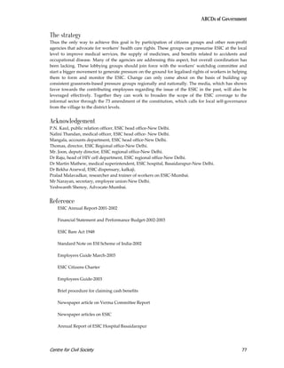 ABCDs of Government


The strategy
Thus the only way to achieve this goal is by participation of citizens groups and other non-profit
agencies that advocate for workers’ health care rights. These groups can pressurise ESIC at the local
level to improve medical services, the supply of medicines, and benefits related to accidents and
occupational disease. Many of the agencies are addressing this aspect, but overall coordination has
been lacking. These lobbying groups should join force with the workers’ watchdog committee and
start a bigger movement to generate pressure on the ground for legalised rights of workers in helping
them to form and monitor the ESIC. Change can only come about on the basis of building up
consistent grassroots-based pressure groups regionally and nationally. The media, which has shown
favor towards the contributing employees regarding the issue of the ESIC in the past, will also be
leveraged effectively. Together they can work to broaden the scope of the ESIC coverage to the
informal sector through the 73 amendment of the constitution, which calls for local self-governance
from the village to the district levels.


Acknowledgement
P.N. Kaul, public relation officer, ESIC head office-New Delhi.
Nalini Thandan, medical officer, ESIC head office- New Delhi.
Mangala, accounts department, ESIC head office-New Delhi.
Thomas, director, ESIC Regional office-New Delhi.
Mr. Joon, deputy director, ESIC regional office-New Delhi.
Dr Raju, head of HIV cell department, ESIC regional office-New Delhi.
Dr Martin Mathew, medical superintendent, ESIC hospital, Basaidarapur-New Delhi.
Dr Rekha Ararwal, ESIC dispensary, kalkaji.
Pralad Malavadkar, researcher and trainer of workers on ESIC-Mumbai.
Mr Narayan, secretary, employee union-New Delhi.
Yeshwanth Shenoy, Advocate-Mumbai.


Reference
    ESIC Annual Report-2001-2002

    Financial Statement and Performance Budget-2002-2003

    ESIC Bare Act 1948

    Standard Note on ESI Scheme of India-2002

    Employers Guide March-2003

    ESIC Citizens Charter

    Employees Guide-2003

    Brief procedure for claiming cash benefits

    Newspaper article on Verma Committee Report

    Newspaper articles on ESIC

    Annual Report of ESIC Hospital Basaidarapur




Centre for Civil Society                                                                          77
 
