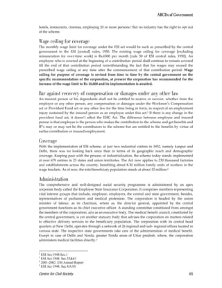 ABCDs of Government

hotels, restaurants, cinemas, employing 20 or more persons.2 But no industry has the right to opt out
of the scheme.

Wage ceiling for coverage
The monthly wage limit for coverage under the ESI act would be such as prescribed by the central
government in the ESI [central] rules, 1950. The existing wage ceiling for coverage [excluding
remuneration for over-time work] is Rs.6500 per month [rule 50 of ESI central rules, 1950]. An
employee who is covered at the beginning of a contribution period shall continue to remain covered
till the end of that contribution period notwithstanding the fact that his wages may exceed the
prescribed wage ceiling at any time after the commencement of that contribution period. Wage
ceiling for purpose of coverage is revised from time to time by the central government on the
specific recommendation of the corporation, at present the corporation has recommended for the
increase of the wage limit to Rs 10,000 and its implementation is awaited.

Bar against recovery of compensation or damages under any other law
An insured person or his dependants shall not be entitled to receive or recover, whether from the
employer or any other person, any compensation or damages under the Workmen’s Compensation
act or Provident Fund act or any other law for the time being in force, in respect of an employment
injury sustained by the insured person as an employee under this act.3 If there is any change in the
provident fund act, it doesn’t affect the ESIC Act. The difference between employee and insured
person is that employee is the person who makes the contribution to the scheme and get benefits and
IP’s may or may not be the contributors to the scheme but are entitled to the benefits by virtue of
earlier contribution or insured employment.

Coverage
With the implementation of ESI scheme, at just two industrial centres in 1952, namely kanpur and
Delhi, there was no looking back since then in terms of its geographic reach and demographic
coverage. Keeping pace with the process of industrialization, the scheme today stands implemented
at over 679 centres in 25 states and union territories. The Act now applies to 230 thousand factories
and establishments across the country, benefiting about 8.30 million family units of workers in the
wage brackets. As of now, the total beneficiary population stands at about 32 million.4

Administration
The comprehensive and well-designed social security programme is administered by an apex
corporate body called the Employee State Insurance Corporation. It comprises members representing
vital interest groups that include, employee, employers, the central and state government, besides,
representatives of parliament and medical profession. The corporation is headed by the union
minister of labour, as its chairman, where as, the director general, appointed by the central
government functions as its chief executive officer. A standing committee constituted from amongst
the members of the corporation, acts as an executive body. The medical benefit council, constituted by
the central government, is yet another statuary body that advises the corporation on matters related
to effective delivery services to the beneficiary population. The corporation with its central head
quarters at New Delhi, operates through a network of 26 regional and sub- regional offices located in
various state. The respective state governments take care of the administration of medical benefit.
Except in case of Delhi and Noida, greater Noida areas of Uttar pradesh, where, the corporation
administers medical facilities directly.5


2
  ESI Act.1948.Sec.1
3
  ESI Act.1948. Sec.53&61
4
  2001-2002. ESI Annual Report
5
  ESI Act 1948. Sec 8,9,10.

Centre for Civil Society                                                                           65
 