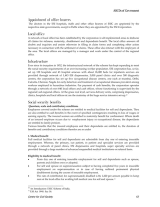 ABCDs of Government


Appointment of office bearers
 The doctors in the ESI hospitals, staffs and other office bearers of ESIC are appointed by the
respective state governments, except in Delhi where they are appointed by the ESI Corporation.

Local office
A network of local office has been established by the corporation in all implemented areas to disburse
all claims for sickness, maternity, disablement and dependents benefit. The local office answers all
doubts and inquiries and assists otherwise in filling in claim forms and completing other action
necessary in connection with the settlement of claims. These office also interact with the employers of
the area. The local offices are managed by a manager and work under the control of the regional
office.

Infrastructure
Ever since its inception in 1952, the infrastructural network of the scheme has kept expanding to meet
the social security requirements of an ever-increasing worker population. ESI corporation has, so far,
set up 138 hospitals and 43 hospital annexes with about 26,000 beds for inpatients services are
provided through network of 1,443 ESI dispensaries, 3,000 panel clinics and over 300 diagnostic
centres, the corporation has set up five occupational disease centers, one each at mumbai, Delhi,
Calcutta, Chennai, Nagda for early detection and treatment of occupational diseases prevalent among
workers employed in hazardous industries. For payment of cash benefits, the corporation operates
through a network of over 840 local offices and cash offices, whose functioning is supervised by the
regional/ sub-regional offices. At the grass root level, services delivery units, comprising dispensaries,
clinics, hospitals and local offices etc are the mainstay of the huge service intensive set-up.10

Social security benefits
 Quantum, scale and contributory conditions
Employees covered under the scheme are entitled to medical facilities for self and dependants. They
are also entitled to cash benefits in the event of specified contingencies resulting in loss of wages or
earning capacity. The insured women are entitled to maternity benefit for confinement. Where death
of an insured employee occurs due to employment injury or occupational disease, the dependants
are entitled to family pension.
Various benefits that the insured employees and their dependants are entitled to, the duration of
benefits and contributory conditions therefor are as under

1. Medical benefit
Full medical facilities for self and dependants are admissible from day one of entering insurable
employment. Whereas, the primary, out patient, in patient and specialist services are provided
through a network of panel clinics, ESI dispensaries and hospitals, super specialty services are
provided through a large number of advanced empanelled medical institutions on referral basis.

Eligibility to medical benefit
•       From day one of entering insurable employment for self and dependants such as spouse,
        parents and children own or adopted.
•       For self and spouse on superannauation subject to having completed five years in insurable
        employment on superannuation or in case of having suffered permanent physical
        disablement during the course of insurable employment.
•       The rate of contribution for superannuated/ disabled is Rs 1,220 per annum payable in lump
        sum at the local office for availing full medical care for self and spouse.11


10
     An Introduction- ESIC Scheme of India.
11
     ESI Act 1948. Sec 56.

Centre for Civil Society                                                                               67
 