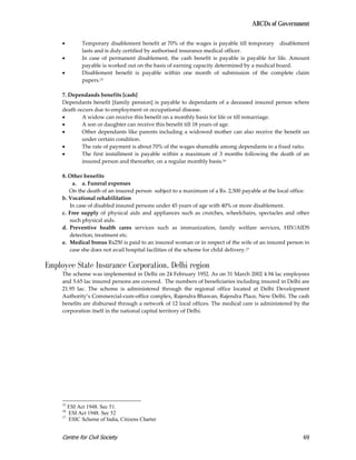 ABCDs of Government

     •       Temporary disablement benefit at 70% of the wages is payable till temporary disablement
             lasts and is duly certified by authorised insurance medical officer.
     •       In case of permanent disablement, the cash benefit is payable is payable for life. Amount
             payable is worked out on the basis of earning capacity determined by a medical board.
     •       Disablement benefit is payable within one month of submission of the complete claim
             papers.15

     7. Dependands benefits [cash]
     Dependants benefit [family pension] is payable to dependants of a deceased insured person where
     death occurs due to employment or occupational disease.
     •       A widow can receive this benefit on a monthly basis for life or till remarriage.
     •       A son or daughter can receive this benefit till 18 years of age.
     •       Other dependants like parents including a widowed mother can also receive the benefit un
             under certain condition.
     •       The rate of payment is about 70% of the wages shareable among dependants in a fixed ratio.
     •       The first installment is payable within a maximum of 3 months following the death of an
             insured person and thereafter, on a regular monthly basis.16

     8. Other benefits
         a. a. Funeral expenses
        On the death of an insured person subject to a maximum of a Rs. 2,500 payable at the local office.
     b. Vocational rehabilitation
        In case of disabled insured persons under 45 years of age with 40% or more disablement.
     c. Free supply of physical aids and appliances such as crutches, wheelchairs, spectacles and other
        such physical aids.
     d. Preventive health cares services such as immunization, family welfare services, HIV/AIDS
        detection, treatment etc.
     e. Medical bonus Rs250 is paid to an insured woman or in respect of the wife of an insured person in
        case she does not avail hospital facilities of the scheme for child delivery.17

Employee State Insurance Corporation, Delhi region
     The scheme was implemented in Delhi on 24 February 1952. As on 31 March 2002 4.94 lac employees
     and 5.65 lac insured persons are covered. The numbers of beneficiaries including insured in Delhi are
     21.95 lac. The scheme is administered through the regional office located at Delhi Development
     Authority’s Commercial-cum-office complex, Rajendra Bhawan, Rajendra Place, New Delhi. The cash
     benefits are disbursed through a network of 12 local offices. The medical care is administered by the
     corporation itself in the national capital territory of Delhi.




     15
        ESI Act 1948. Sec 51.
     16
        ESI Act 1948. Sec 52
     17
        ESIC Scheme of India, Citizens Charter


     Centre for Civil Society                                                                          69
 