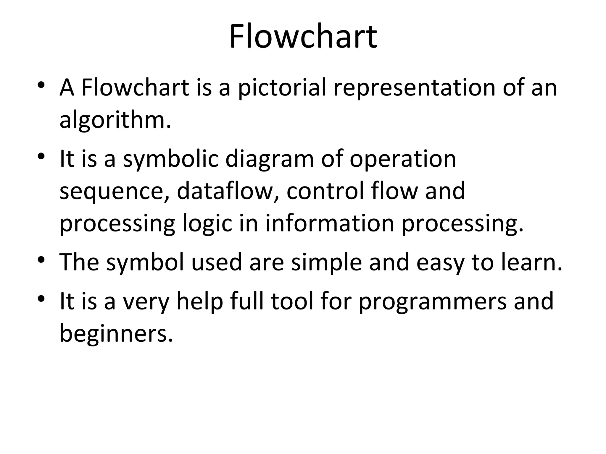 Flowchart A Flowchart is a pictorial representation of an algorithm. It is a symbolic diagram of operation sequence, dataflow, control flow and processing logic in information processing. The symbol used are simple and easy to learn. It is a very help full tool for programmers and beginners. 