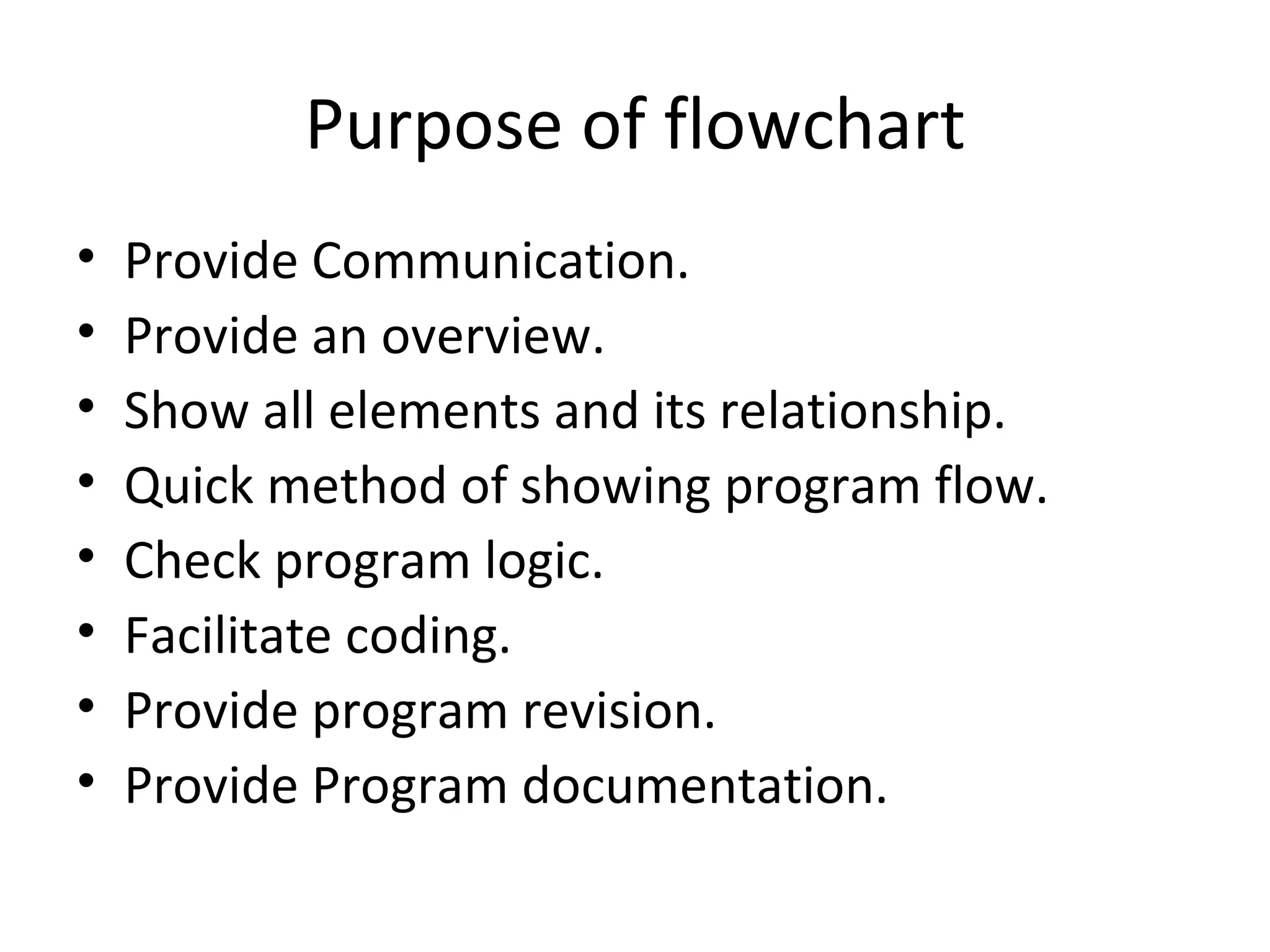 Purpose of flowchart Provide Communication. Provide an overview. Show all elements and its relationship. Quick method of showing program flow. Check program logic. Facilitate coding. Provide program revision. Provide Program documentation. 