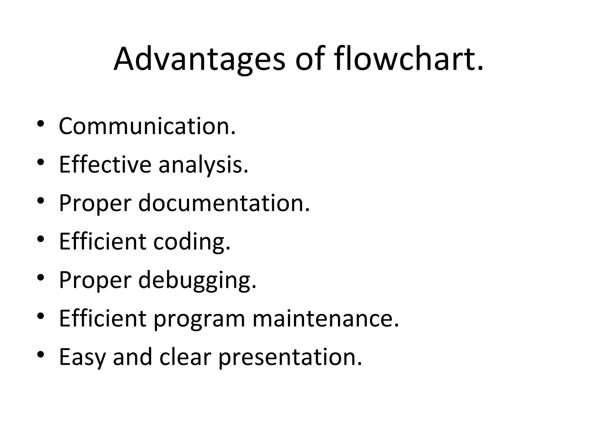 Advantages of flowchart. Communication. Effective analysis. Proper documentation. Efficient coding. Proper debugging. Efficient program maintenance. Easy and clear presentation. 