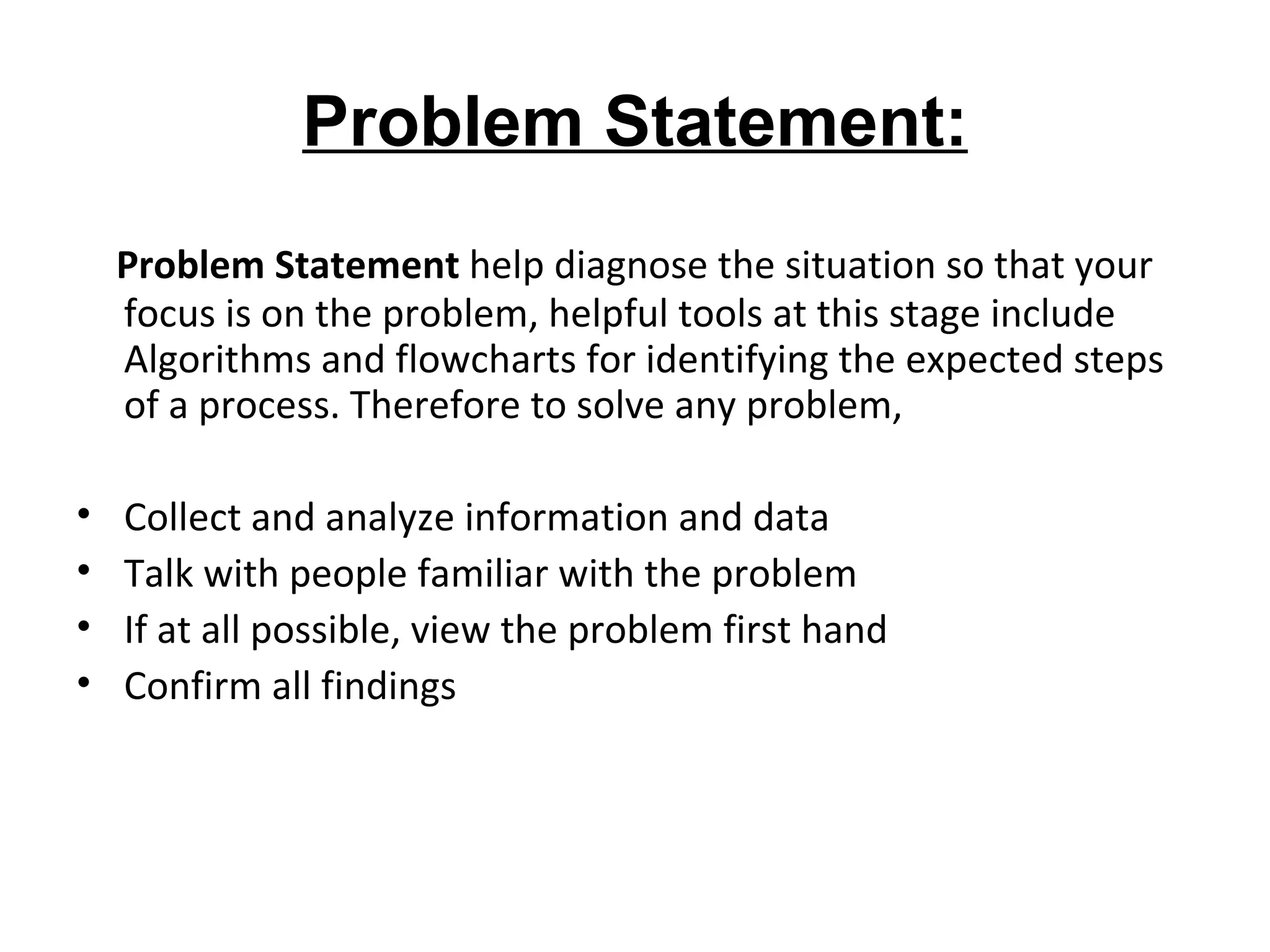 Problem Statement: Problem Statement  help diagnose the situation so that your focus is on the problem , h elpful tools at this stage include Algorithms and flowcharts for identifying the expected steps of a process. Therefore to solve any problem, Collect and analyze information and data  Talk with people familiar with the problem  If at all possible, view the problem first hand  Confirm all findings  