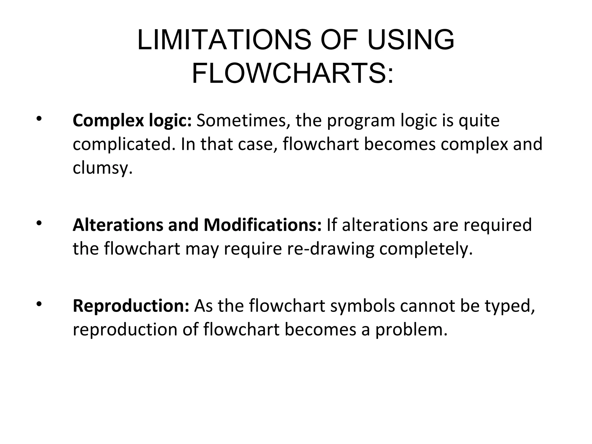LIMITATIONS OF USING FLOWCHARTS:   Complex logic:  Sometimes, the program logic is quite complicated. In that case, flowchart becomes complex and clumsy.  Alterations and Modifications:  If alterations are required the flowchart may require re-drawing completely.  Reproduction:  As the flowchart symbols cannot be typed, reproduction of flowchart becomes a problem.  