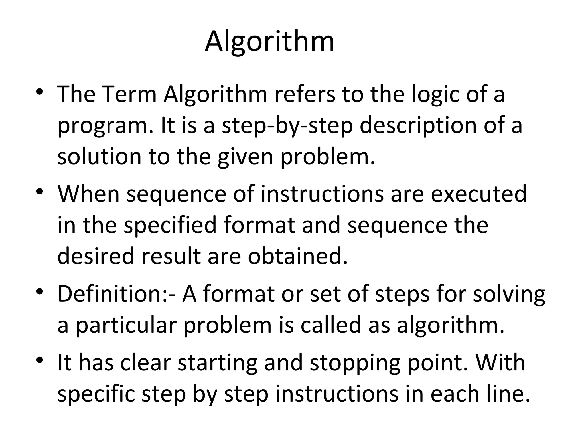 Algorithm The Term Algorithm refers to the logic of a program. It is a step-by-step description of a solution to the given problem. When sequence of instructions are executed in the specified format and sequence the desired result are obtained. Definition:- A format or set of steps for solving a particular problem is called as algorithm. It has clear starting and stopping point. With specific step by step instructions in each line. 