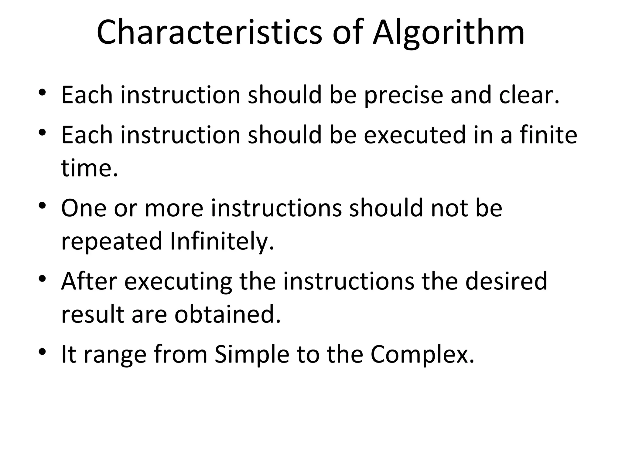 Characteristics of Algorithm Each instruction should be precise and clear. Each instruction should be executed in a finite time. One or more instructions should not be repeated Infinitely. After executing the instructions the desired result are obtained. It range from Simple to the Complex. 