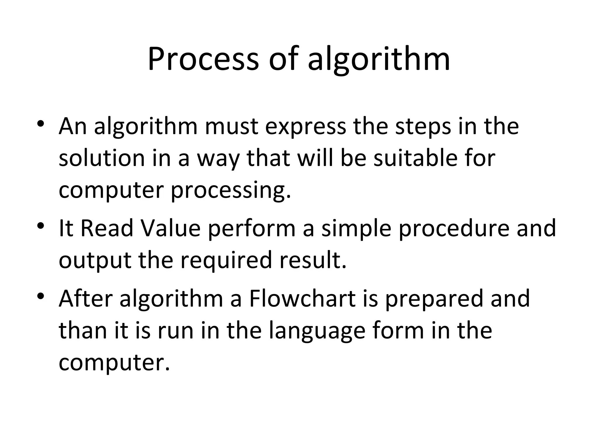 Process of algorithm An algorithm must express the steps in the solution in a way that will be suitable for computer processing. It Read Value perform a simple procedure and output the required result. After algorithm a Flowchart is prepared and than it is run in the language form in the computer. 