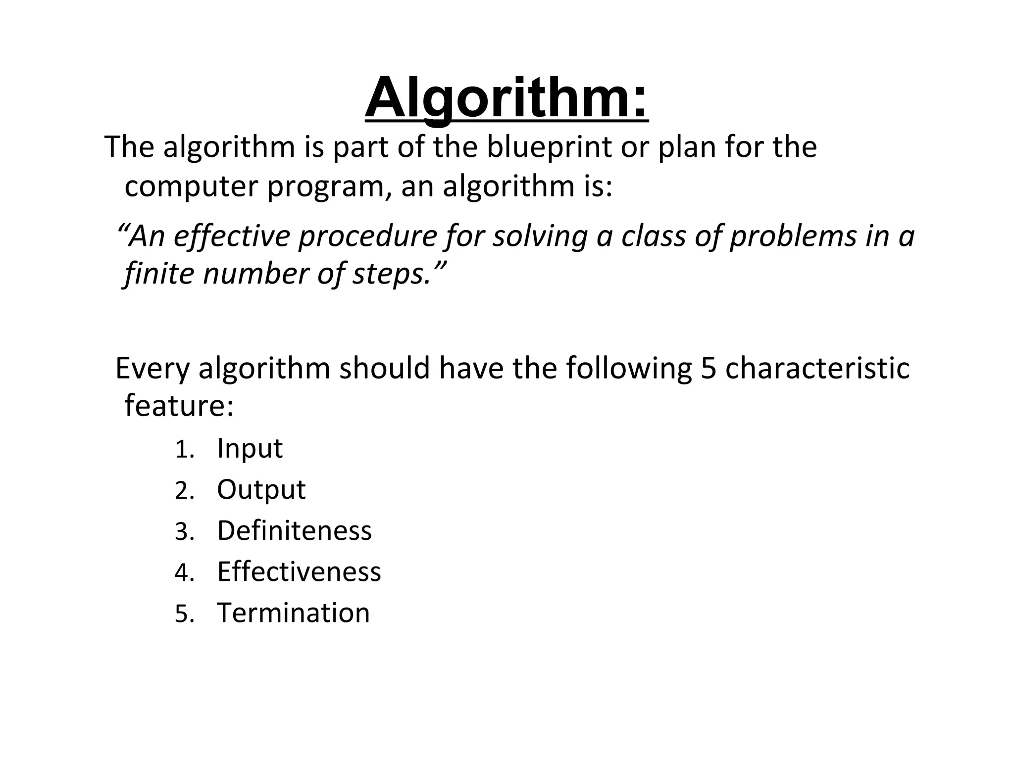 Algorithm: The algorithm is part of the blueprint or plan for the computer program, an algorithm is: “ An effective procedure for solving a class of problems in a finite number of steps.” Every algorithm should have the following 5 characteristic feature: Input Output Definiteness Effectiveness Termination  