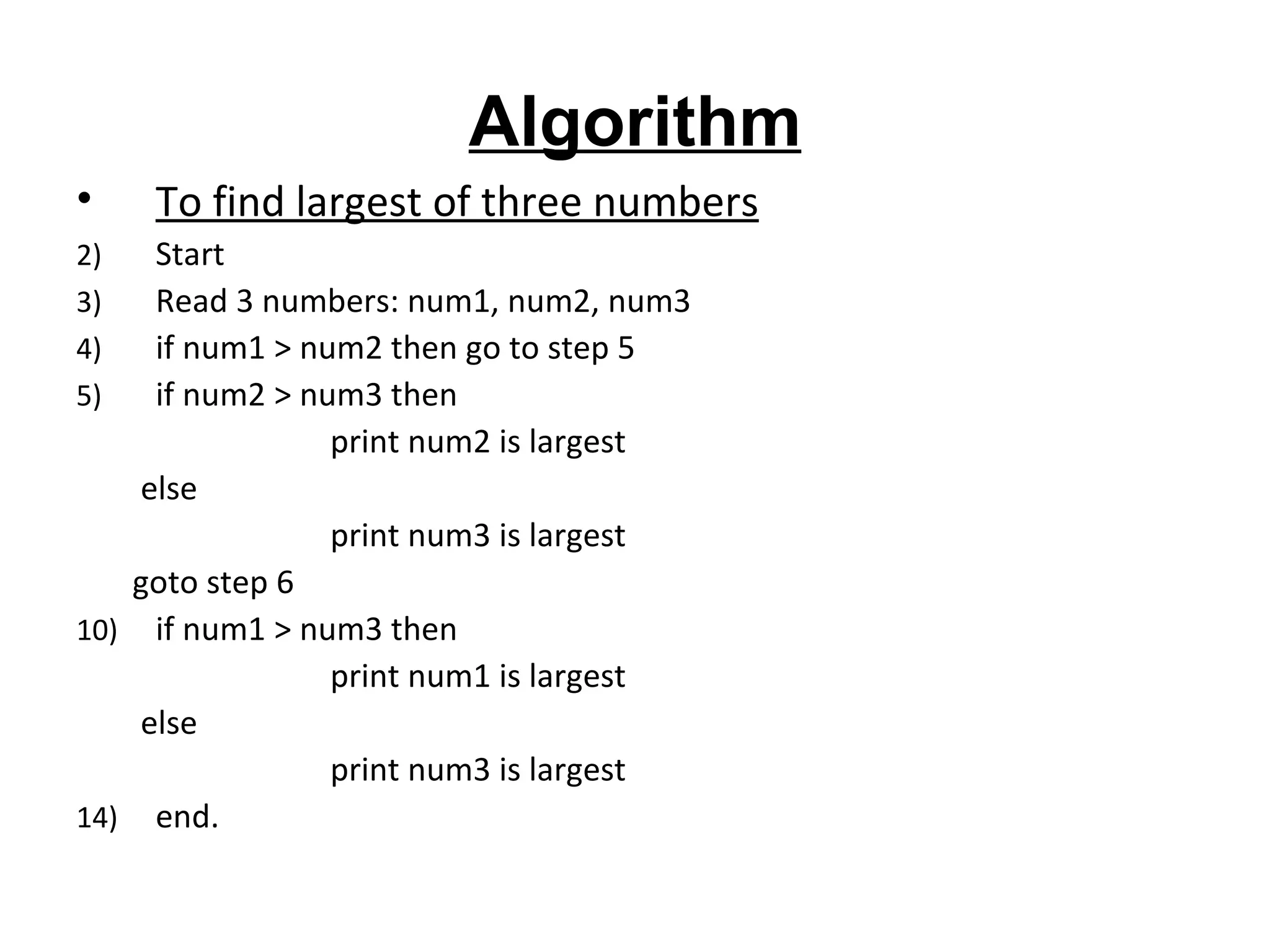 Algorithm To find largest of three numbers Start Read 3 numbers: num1, num2, num3 if num1 > num2 then go to step 5 if num2 > num3 then  print num2 is largest else  print num3 is largest goto step 6 if num1 > num3 then  print num1 is largest  else  print num3 is largest end. 