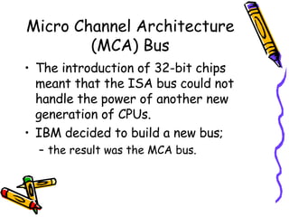 Micro Channel Architecture (MCA) Bus The introduction of 32-bit chips meant that the ISA bus could not handle the power of another new generation of CPUs.  IBM decided to build a new bus;  the result was the MCA bus.  