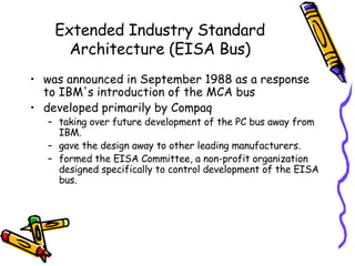 Extended Industry Standard Architecture (EISA Bus) was announced in September 1988 as a response to IBM's introduction of the MCA bus developed primarily by Compaq taking over future development of the PC bus away from IBM.  gave the design away to other leading manufacturers.  formed the EISA Committee, a non-profit organization designed specifically to control development of the EISA bus.  