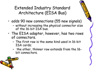 Extended Industry Standard Architecture (EISA Bus) adds 90 new connections (55 new signals)  without increasing the physical connector size of the 16-bit ISA bus.  The EISA adapter, however, has two rows of connectors.  The first row is the same kind used in 16-bit ISA cards;  the other, thinner row extends from the 16-bit connectors.  