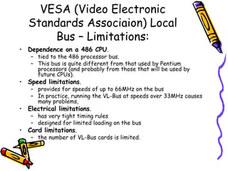 VESA (Video Electronic Standards Associaion) Local Bus – Limitations: Dependence on a 486 CPU .  tied to the 486 processor bus.  This bus is quite different from that used by Pentium processors (and probably from those that will be used by future CPUs).  Speed limitations .  provides for speeds of up to 66MHz on the bus In practice, running the VL-Bus at speeds over 33MHz causes many problems,  Electrical limitations .  has very tight timing rules designed for limited loading on the bus Card limitations .  the number of VL-Bus cards is limited.  