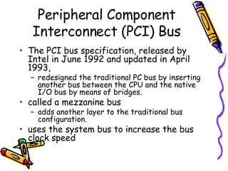 The PCI bus specification, released by Intel in June 1992 and updated in April 1993,  redesigned the traditional PC bus by inserting another bus between the CPU and the native I/O bus by means of bridges. called a mezzanine bus  adds another layer to the traditional bus configuration. uses the system bus to increase the bus clock speed Peripheral Component Interconnect (PCI) Bus 