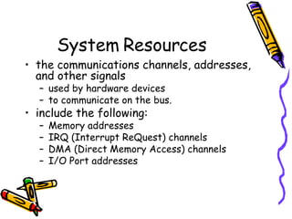 System Resources the communications channels, addresses, and other signals  used by hardware devices  to communicate on the bus.  include the following:  Memory addresses IRQ (Interrupt ReQuest) channels DMA (Direct Memory Access) channels I/O Port addresses  
